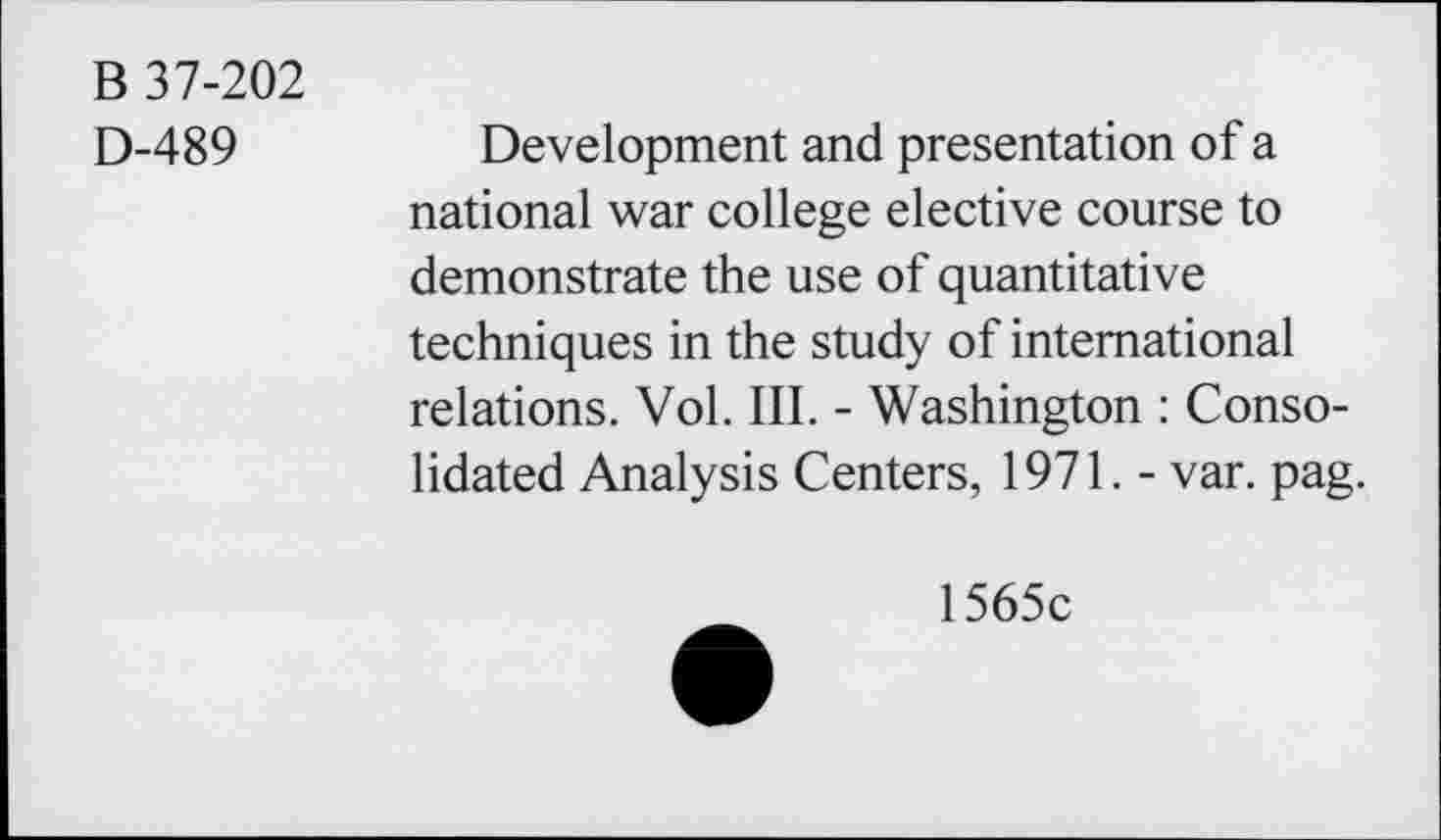 ﻿B 37-202
D-489	Development and presentation of a
national war college elective course to demonstrate the use of quantitative techniques in the study of international relations. Vol. III. - Washington : Consolidated Analysis Centers, 1971. - var. pag.
1565c